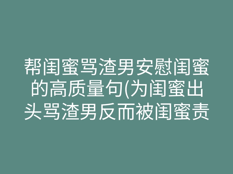 帮闺蜜骂渣男安慰闺蜜的高质量句(为闺蜜出头骂渣男反而被闺蜜责怪)