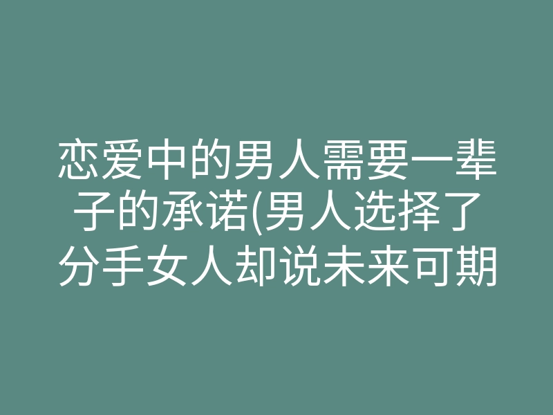 恋爱中的男人需要一辈子的承诺(男人选择了分手女人却说未来可期)