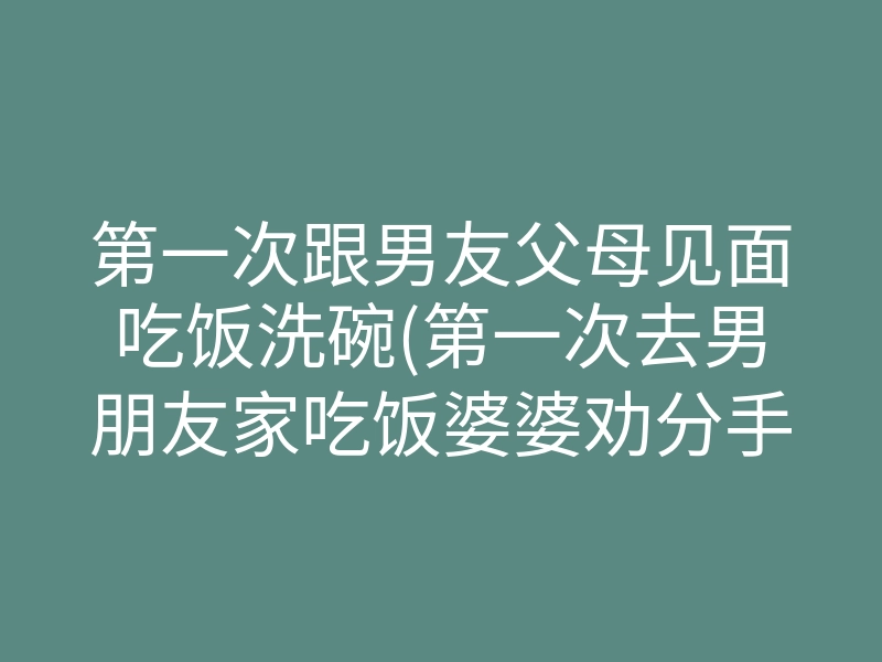 第一次跟男友父母见面吃饭洗碗(第一次去男朋友家吃饭婆婆劝分手)