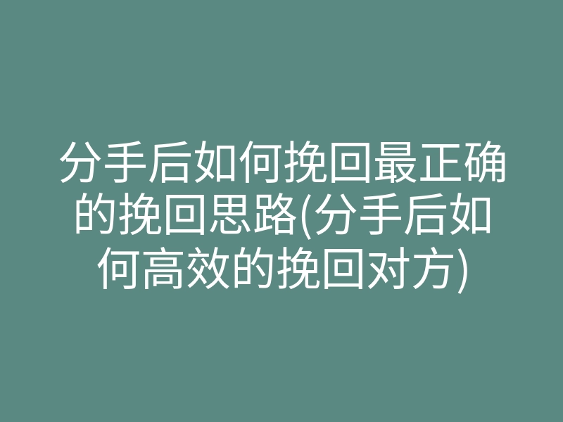 分手后如何挽回最正确的挽回思路(分手后如何高效的挽回对方)