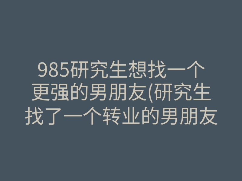 985研究生想找一个更强的男朋友(研究生找了一个转业的男朋友)