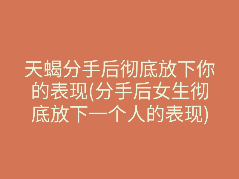 天蝎分手后彻底放下你的表现(分手后女生彻底放下一个人的表现)