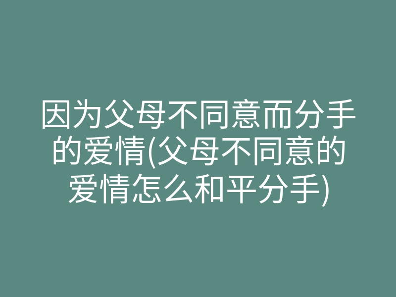因为父母不同意而分手的爱情(父母不同意的爱情怎么和平分手)
