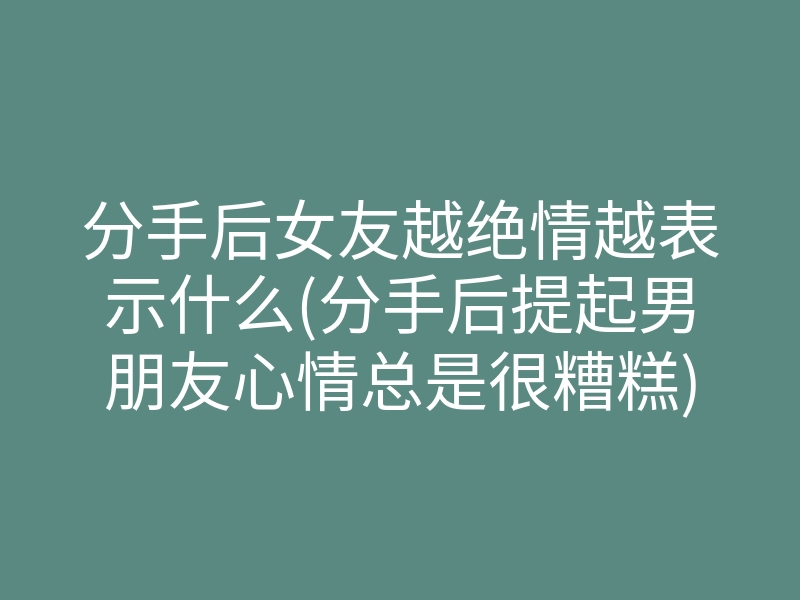 分手后女友越绝情越表示什么(分手后提起男朋友心情总是很糟糕)