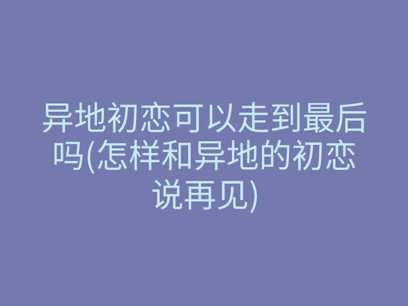 异地初恋可以走到最后吗(怎样和异地的初恋说再见)