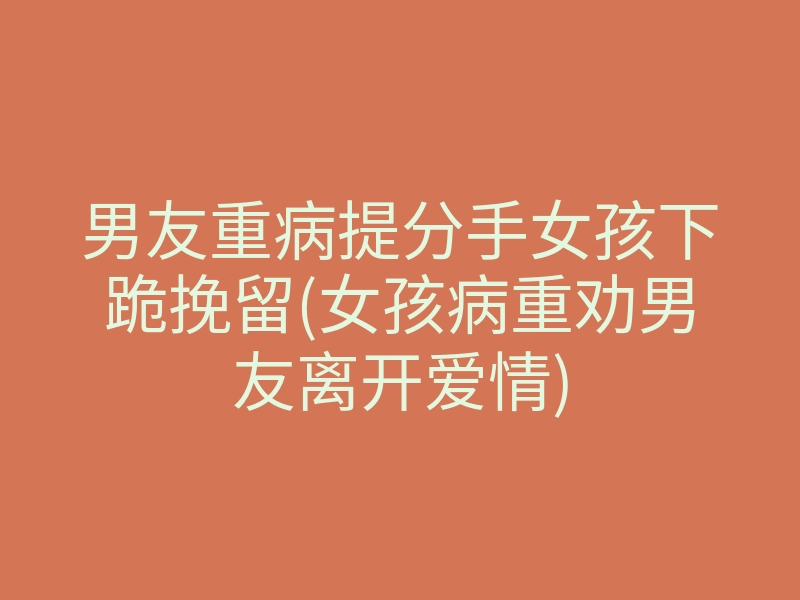 男友重病提分手女孩下跪挽留(女孩病重劝男友离开爱情)