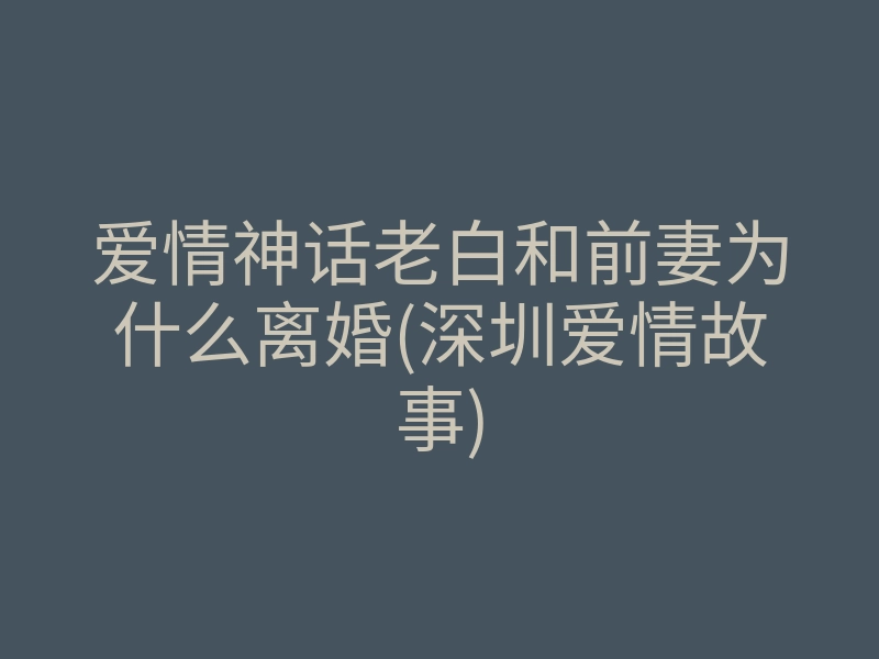 爱情神话老白和前妻为什么离婚(深圳爱情故事)