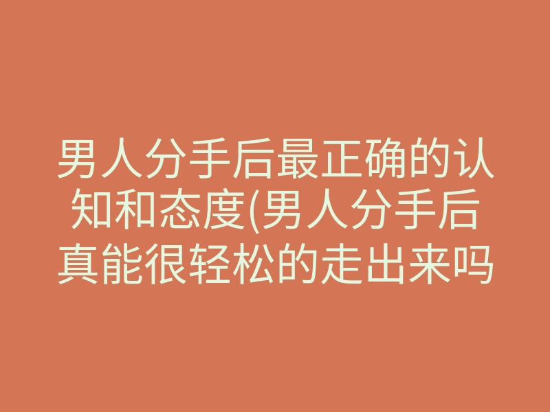 男人分手后最正确的认知和态度(男人分手后真能很轻松的走出来吗)