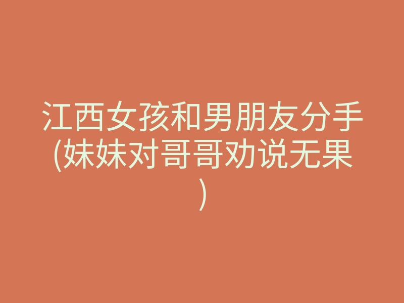 江西女孩和男朋友分手(妹妹对哥哥劝说无果)
