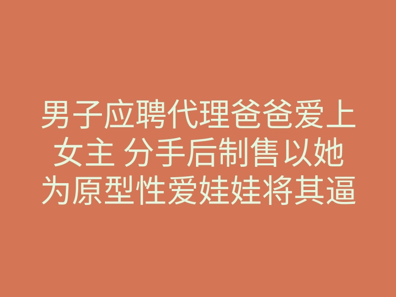 男子应聘代理爸爸爱上女主 分手后制售以她为原型性爱娃娃将其逼疯