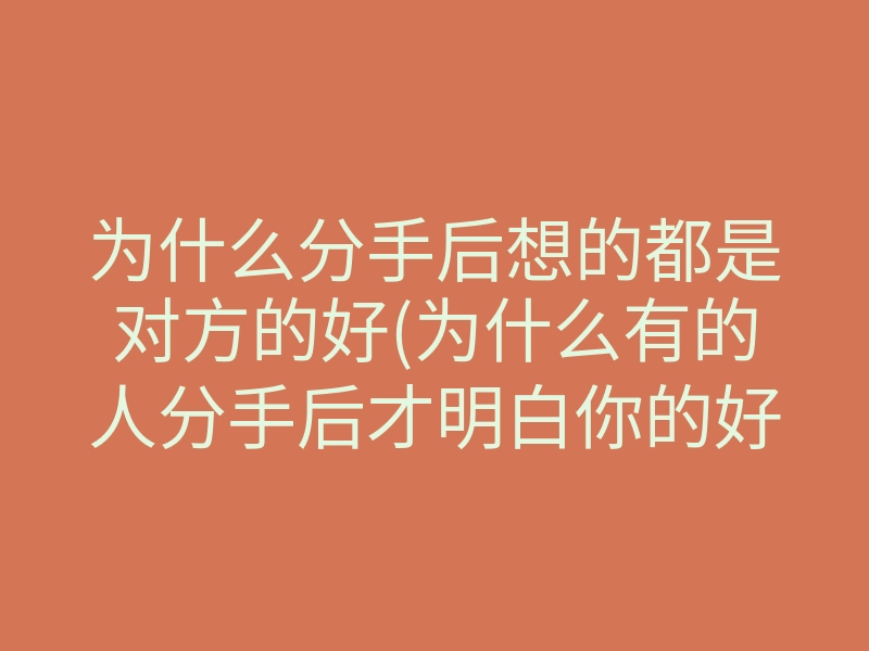 为什么分手后想的都是对方的好(为什么有的人分手后才明白你的好)