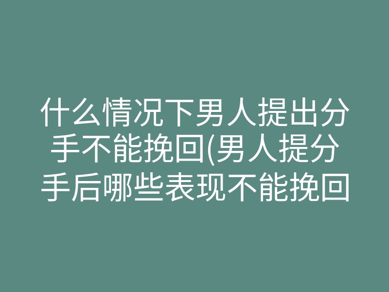 什么情况下男人提出分手不能挽回(男人提分手后哪些表现不能挽回了)
