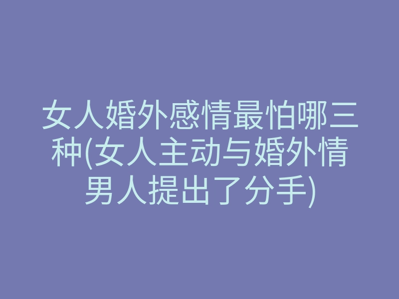 女人婚外感情最怕哪三种(女人主动与婚外情男人提出了分手)