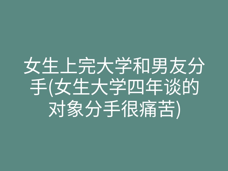 女生上完大学和男友分手(女生大学四年谈的对象分手很痛苦)