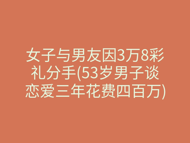 女子与男友因3万8彩礼分手(53岁男子谈恋爱三年花费四百万)