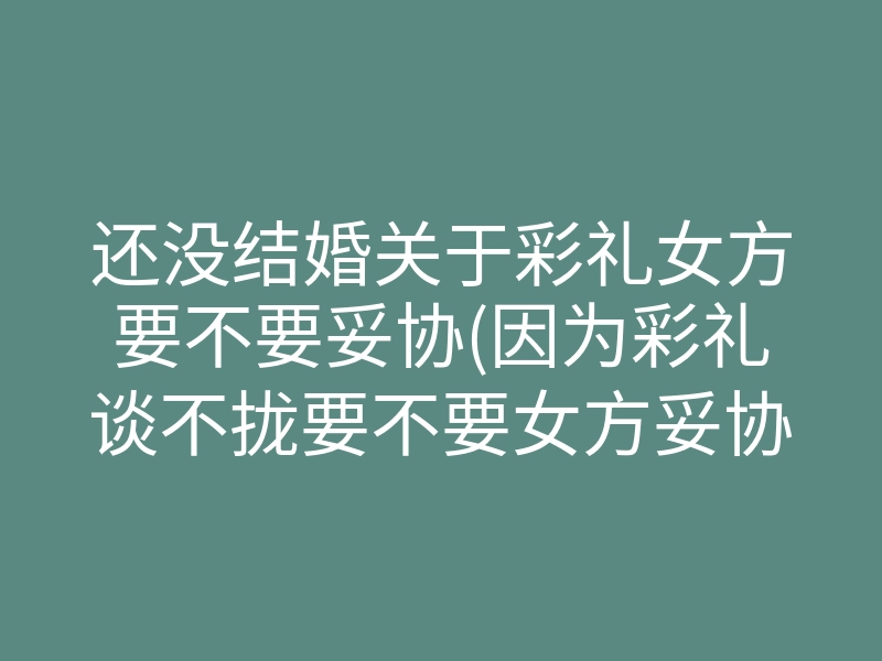 还没结婚关于彩礼女方要不要妥协(因为彩礼谈不拢要不要女方妥协)