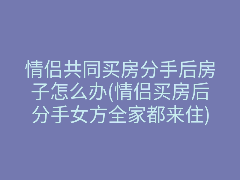 情侣共同买房分手后房子怎么办(情侣买房后分手女方全家都来住)