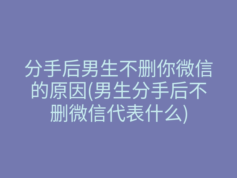 分手后男生不删你微信的原因(男生分手后不删微信代表什么)