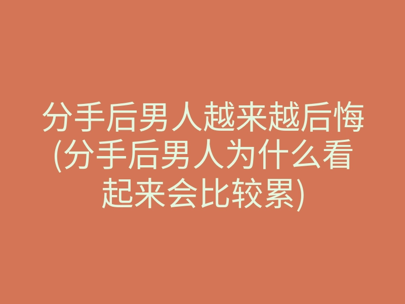 分手后男人越来越后悔(分手后男人为什么看起来会比较累)