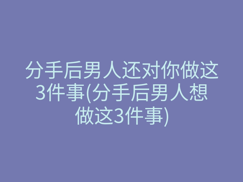 分手后男人还对你做这3件事(分手后男人想做这3件事)
