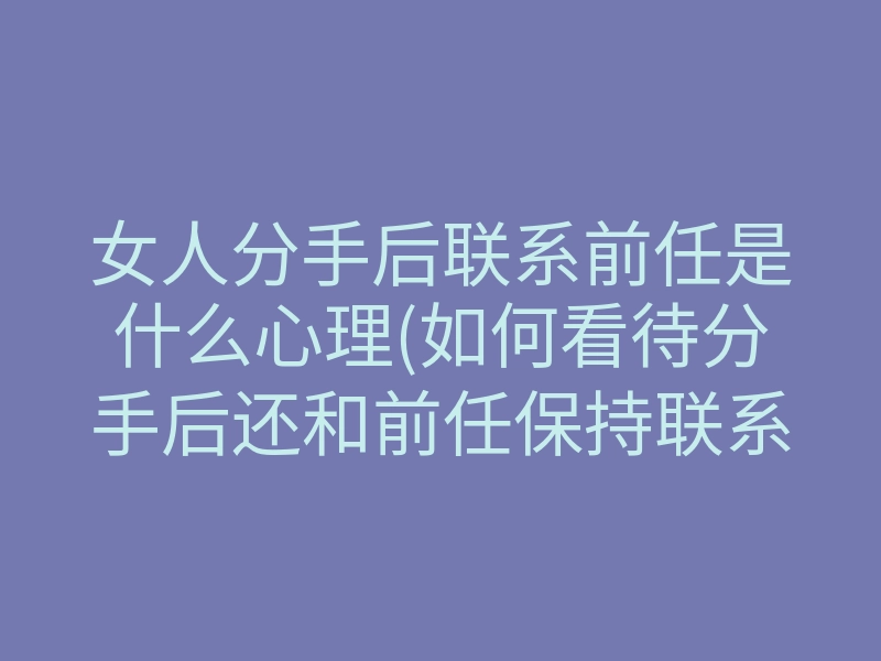 女人分手后联系前任是什么心理(如何看待分手后还和前任保持联系)
