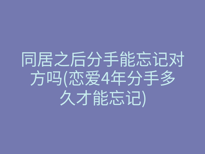 同居之后分手能忘记对方吗(恋爱4年分手多久才能忘记)