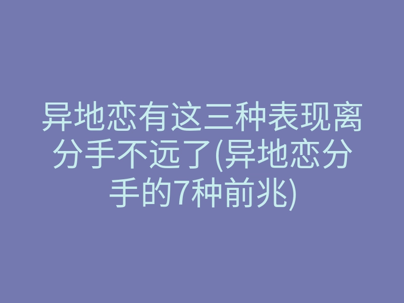 异地恋有这三种表现离分手不远了(异地恋分手的7种前兆)