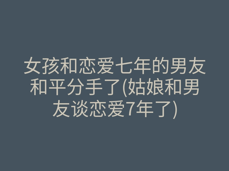女孩和恋爱七年的男友和平分手了(姑娘和男友谈恋爱7年了)