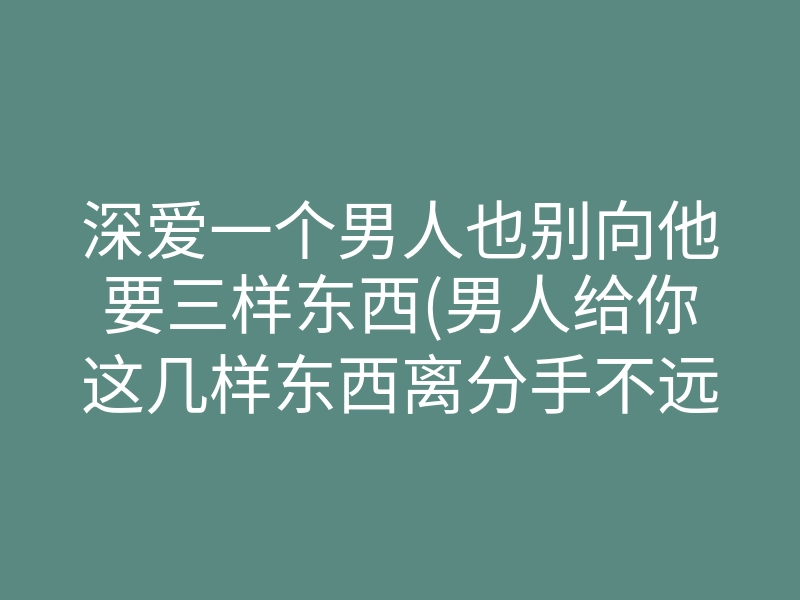 深爱一个男人也别向他要三样东西(男人给你这几样东西离分手不远)