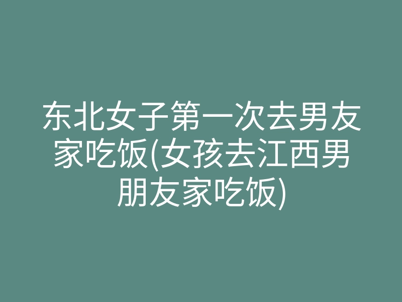 东北女子第一次去男友家吃饭(女孩去江西男朋友家吃饭)