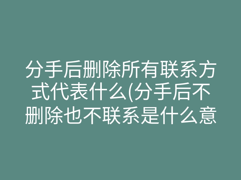 分手后删除所有联系方式代表什么(分手后不删除也不联系是什么意思)