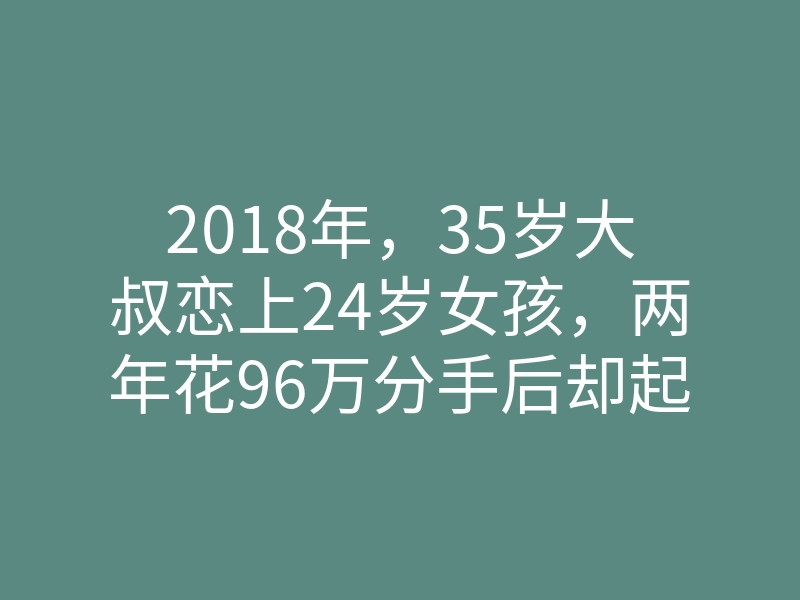 2018年,35岁大叔恋上24岁女孩,两年花96万分手后却起诉女方还钱