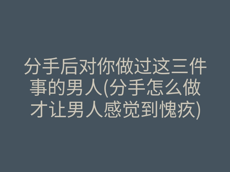 分手后对你做过这三件事的男人(分手怎么做才让男人感觉到愧疚)