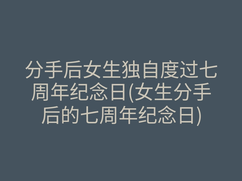 分手后女生独自度过七周年纪念日(女生分手后的七周年纪念日)