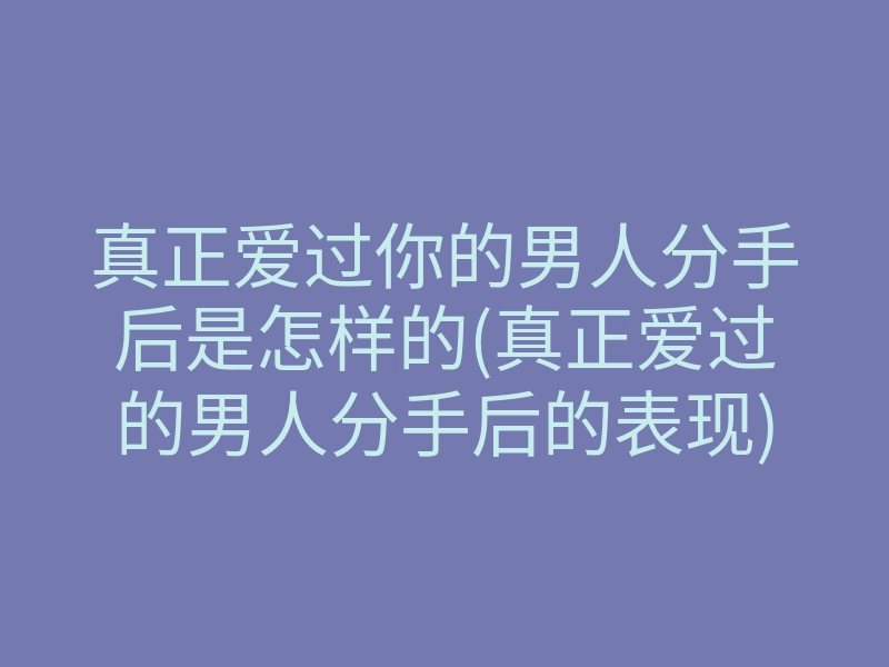 真正爱过你的男人分手后是怎样的(真正爱过的男人分手后的表现)