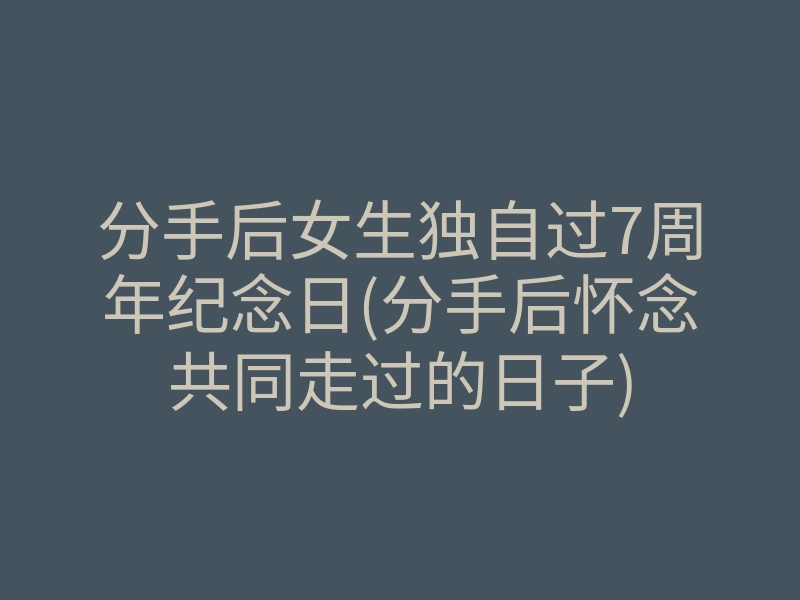 分手后女生独自过7周年纪念日(分手后怀念共同走过的日子)