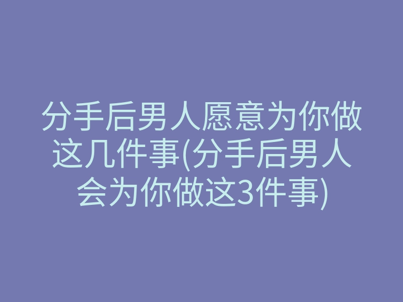 分手后男人愿意为你做这几件事(分手后男人会为你做这3件事)