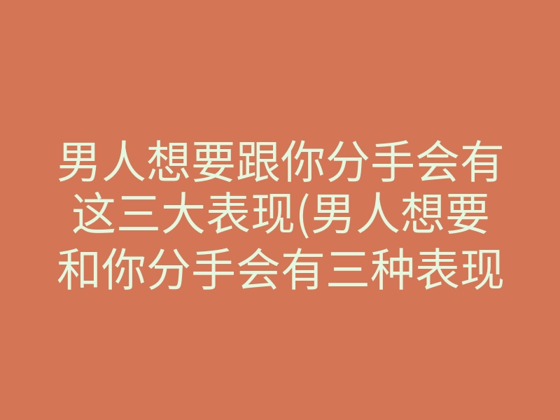 男人想要跟你分手会有这三大表现(男人想要和你分手会有三种表现)