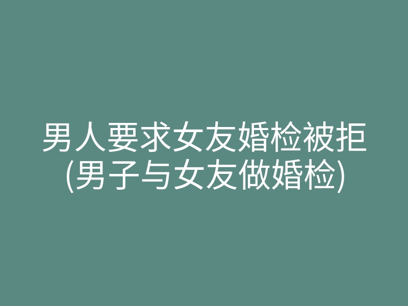 男人要求女友婚检被拒(男子与女友做婚检)