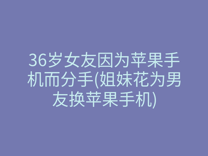 36岁女友因为苹果手机而分手(姐妹花为男友换苹果手机)