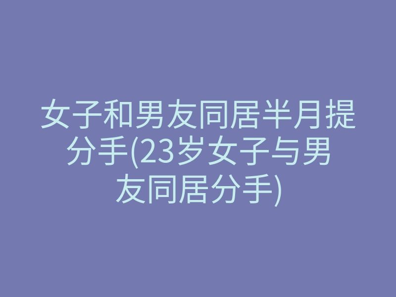 女子和男友同居半月提分手(23岁女子与男友同居分手)