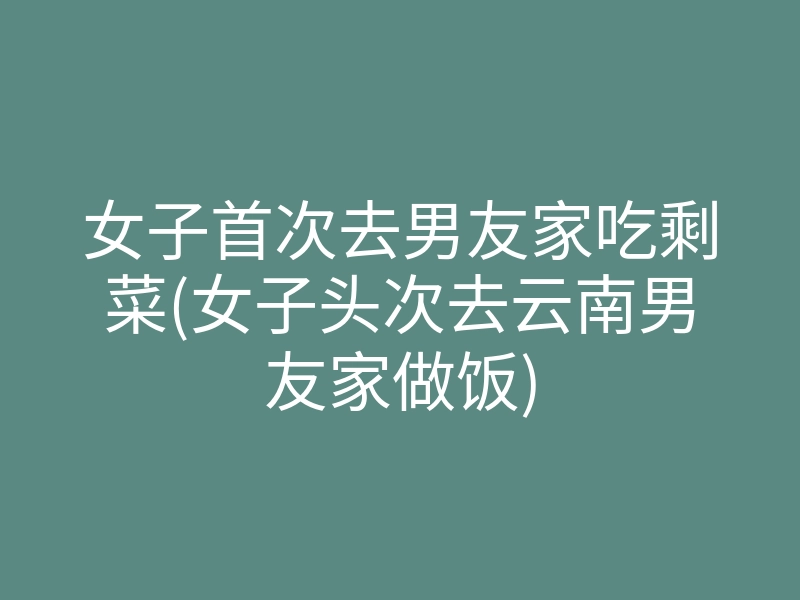 女子首次去男友家吃剩菜(女子头次去云南男友家做饭)
