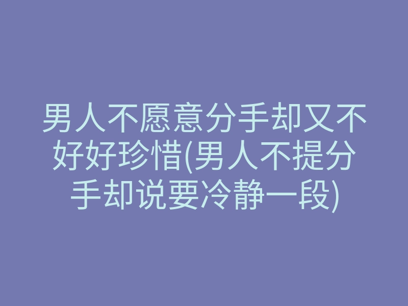 男人不愿意分手却又不好好珍惜(男人不提分手却说要冷静一段)