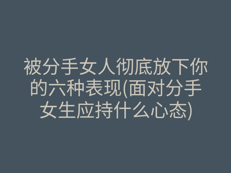 被分手女人彻底放下你的六种表现(面对分手女生应持什么心态)