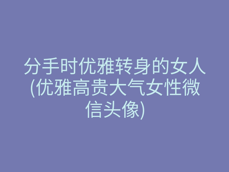 分手时优雅转身的女人(优雅高贵大气女性微信头像)
