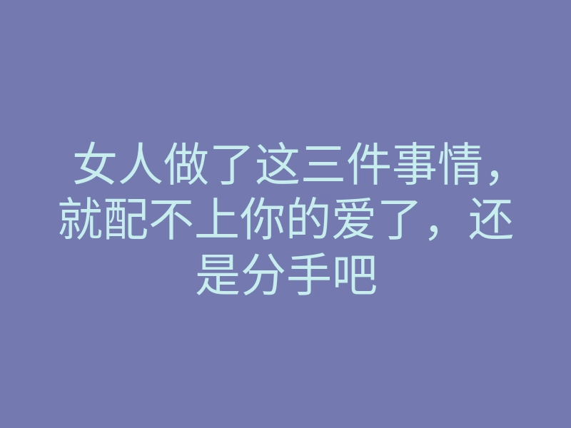 女人做了这三件事情,就配不上你的爱了,还是分手吧