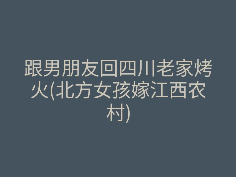 跟男朋友回四川老家烤火(北方女孩嫁江西农村)