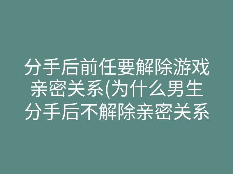 分手后前任要解除游戏亲密关系(为什么男生分手后不解除亲密关系)