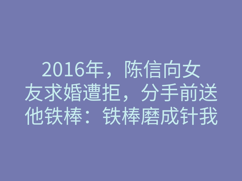 2016年,陈信向女友求婚遭拒,分手前送他铁棒:铁棒磨成针我就嫁