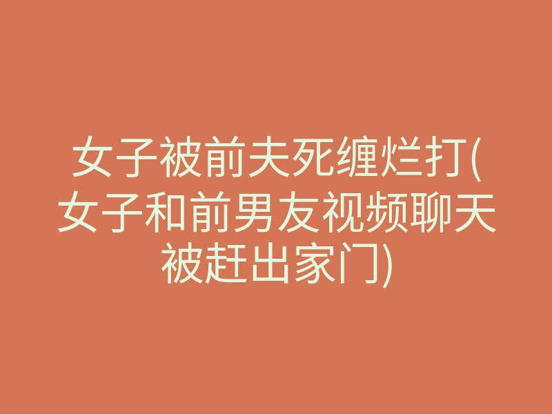 女子被前夫死缠烂打(女子和前男友视频聊天被赶出家门)